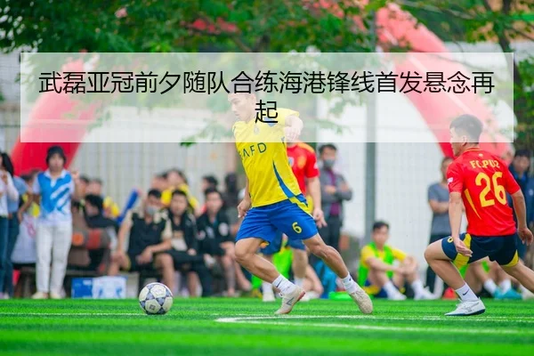 武磊亚冠前夕随队合练海港锋线首发悬念再起